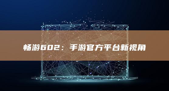 畅游602：手游官方平台新视角