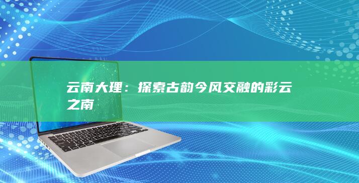 云南大理：探索古韵今风交融的彩云之南