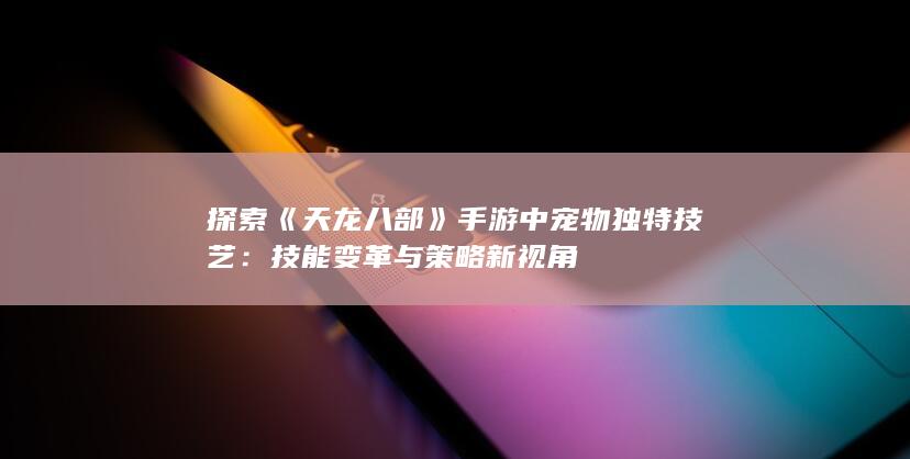 探索《天龙八部》手游中宠物独特技艺：技能变革与策略新视角