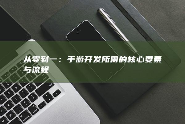 从零到一：手游开发所需的核心要素与流程