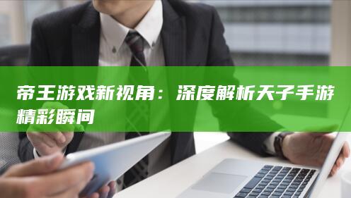 帝王游戏新视角：深度解析天子手游精彩瞬间