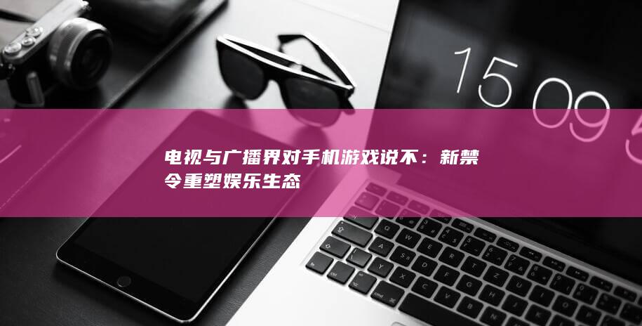 电视与广播界对手机游戏说不：新禁令重塑娱乐生态