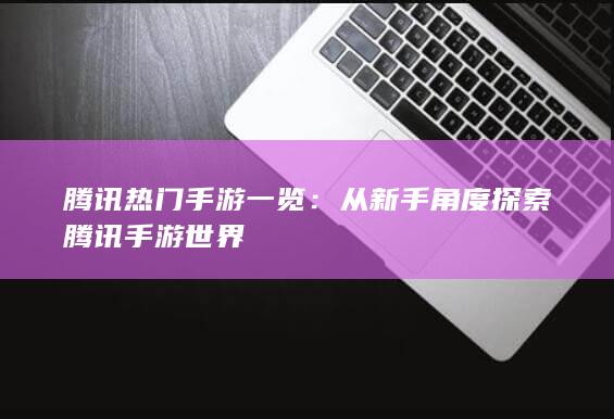 腾讯热门手游一览：从新手角度探索腾讯手游世界