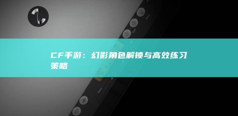 CF手游：幻影角色解锁与高效练习策略