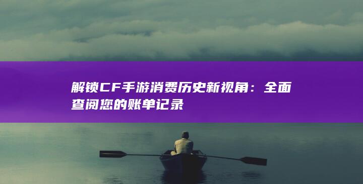 解锁CF手游消费历史新视角：全面查阅您的账单记录