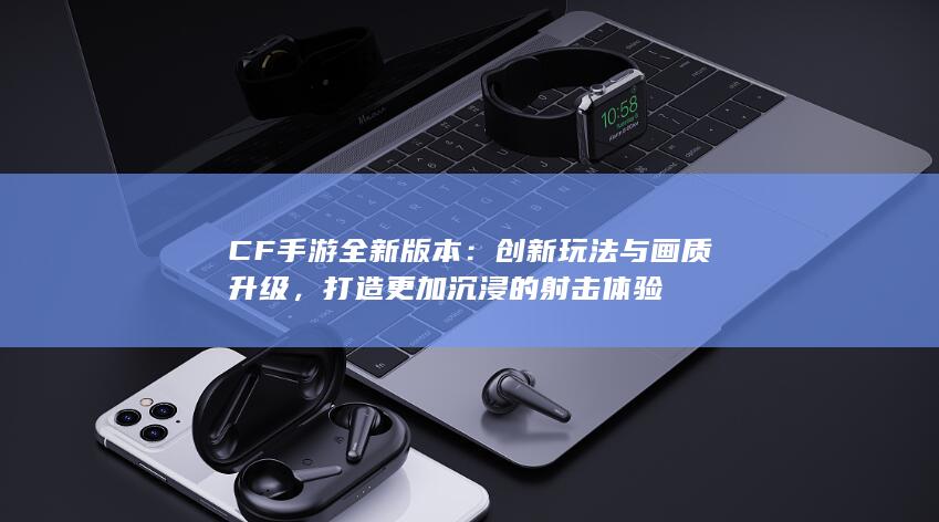 CF手游全新版本：创新玩法与画质升级，打造更加沉浸的射击体验