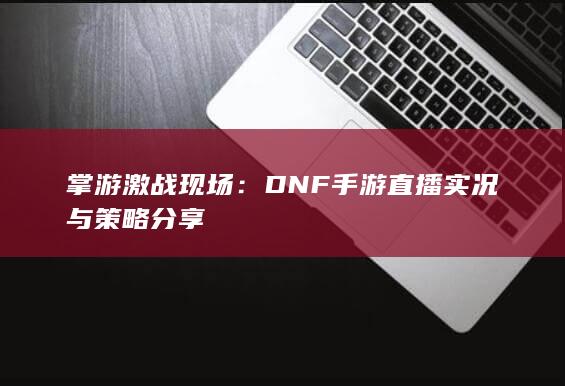 掌游激战现场：DNF手游直播实况与策略分享