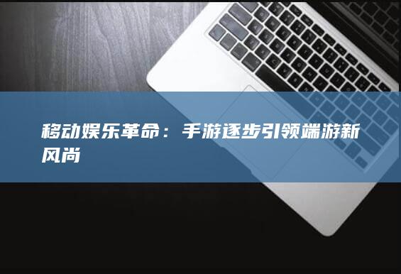 移动娱乐革命：手游逐步引领端游新风尚