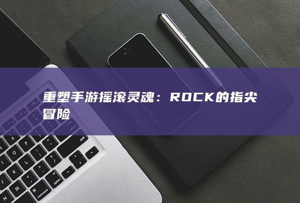 重塑手游摇滚灵魂：ROCK的指尖冒险