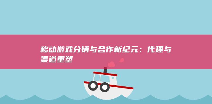 移动游戏分销与合作新纪元：代理与渠道重塑