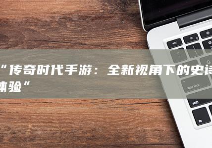 “传奇时代手游：全新视角下的史诗体验”