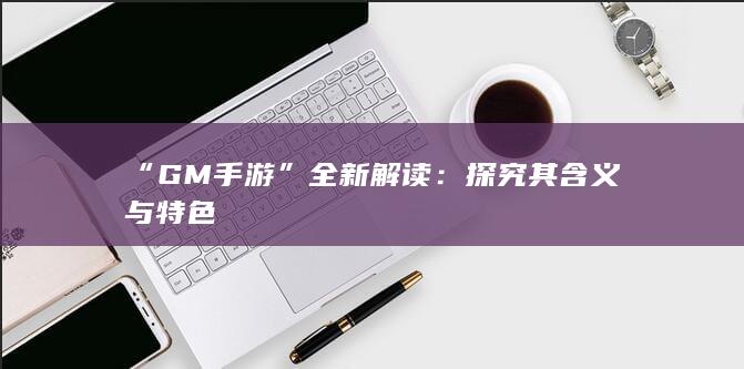 “GM手游”全新解读：探究其含义与特色