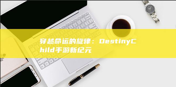 穿越命运的旋律：Destiny Child 手游新纪元