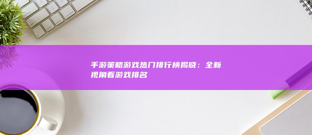 手游策略游戏热门排行榜揭晓：全新视角看游戏排名