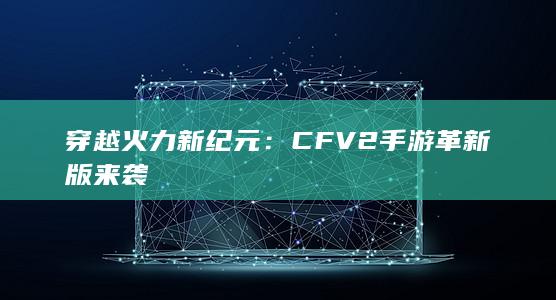 穿越火力新纪元：CFV2手游革新版来袭