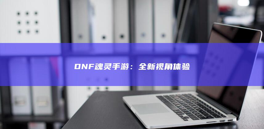 DNF魂灵手游：全新视角体验