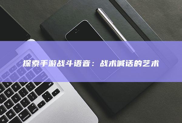 探索手游战斗语音：战术喊话的艺术