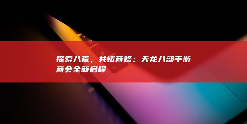 探索八荒，共铸商路：天龙八部手游商会全新启程