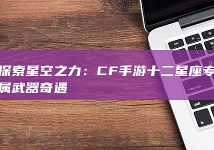 探索星空之力：CF手游十二星座专属武器奇遇