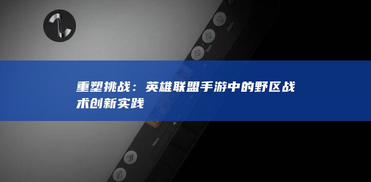 重塑挑战：英雄联盟手游中的野区战术创新实践