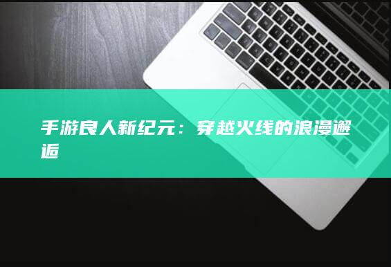 手游良人新纪元：穿越火线的浪漫邂逅