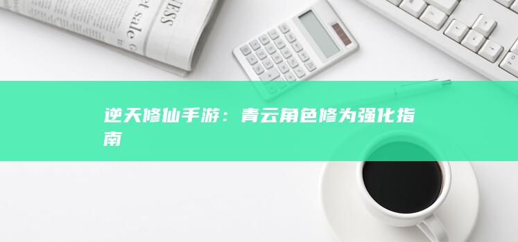 逆天修仙手游：青云角色修为强化指南