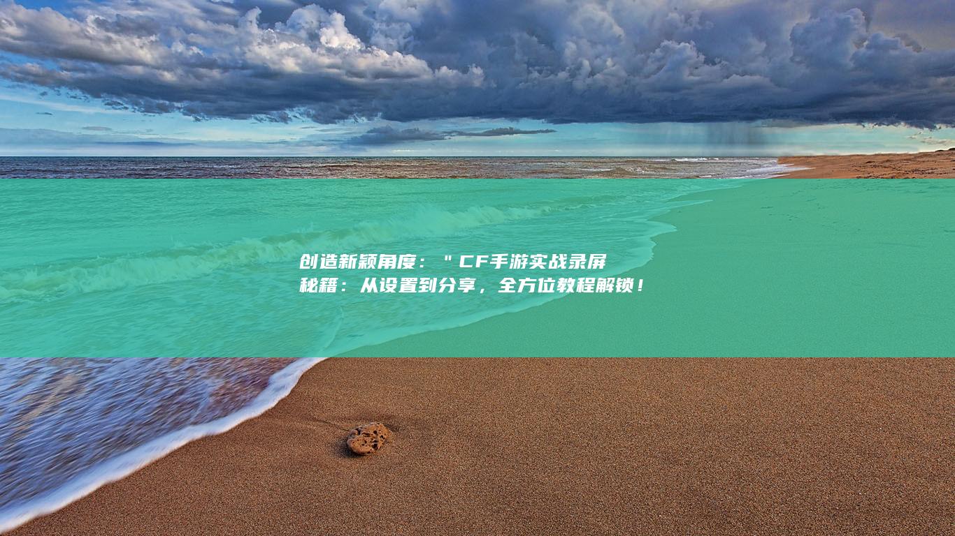 创造新颖角度：＂CF手游实战录屏秘籍：从设置到分享，全方位教程解锁！