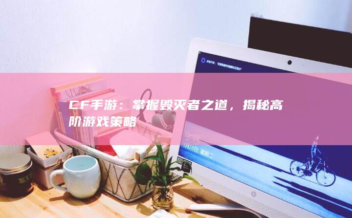 CF手游：掌握毁灭者之道，揭秘高阶游戏策略