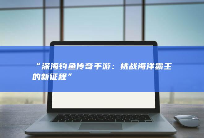 “深海钓鱼传奇手游：挑战海洋霸主的新征程”