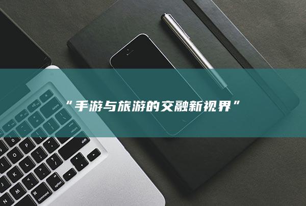 “手游与旅游的交融新视界”