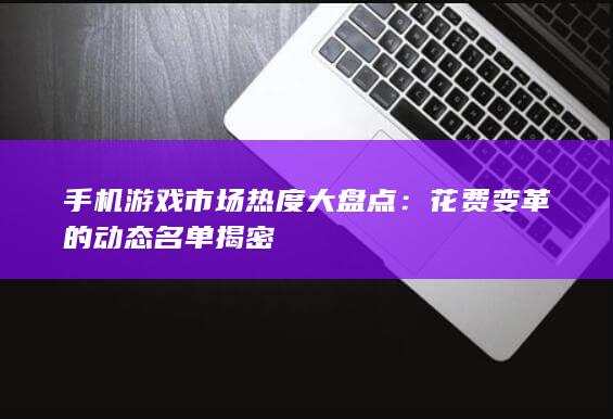 手机游戏市场热度大盘点：花费变革的动态名单揭密