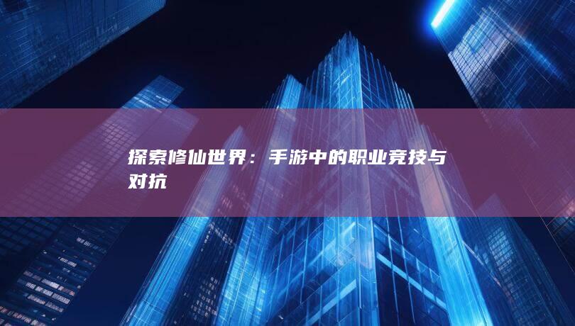 探索修仙世界：手游中的职业竞技与对抗