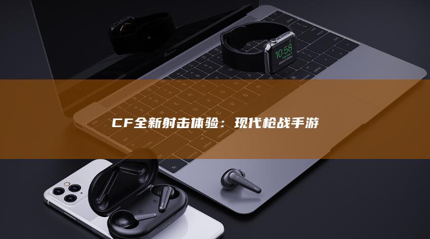 CF全新射击体验：现代枪战手游