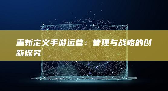 重新定义手游运营：管理与战略的创新探究