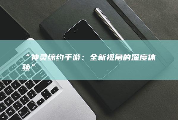 “神灵缔约手游：全新视角的深度体验”