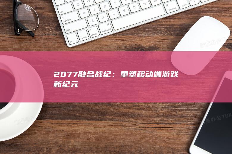 2077融合战纪：重塑移动端游戏新纪元