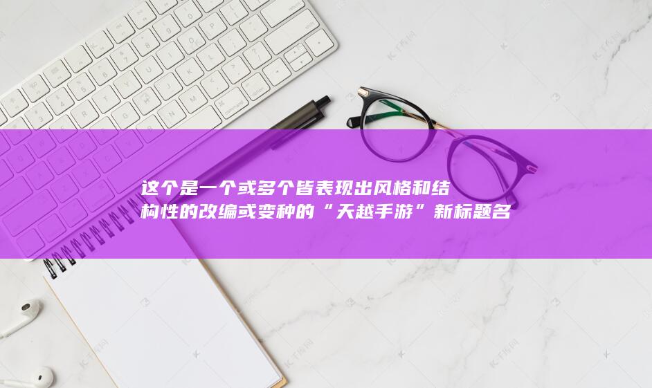 这个是一个或多个皆表现出风格和结构性的改编或变种的“天越手游”新标题名称概念的建议，新颖而不易改变的考虑将它们改变再赋予了吸引人的名字特点和生动的用语；基于此再做这样的综合性理解方式得出新角度的新标题推荐：“天越时空游戏冒险旅程”，“掌中探寻天越梦幻游戏世界”，“自由掌控的娱乐