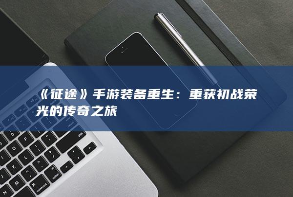 《征途》手游装备重生：重获初战荣光的传奇之旅