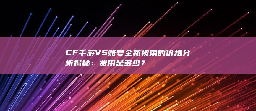 CF手游V5账号全新视角的价格分析揭秘：费用是多少？