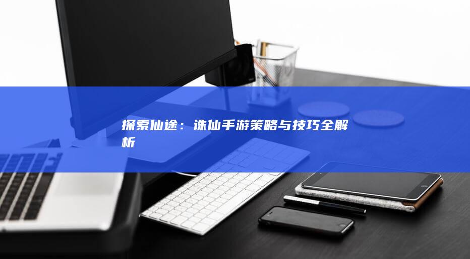 探索仙途：诛仙手游策略与技巧全解析