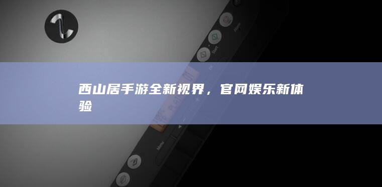 西山居手游全新视界，官网娱乐新体验