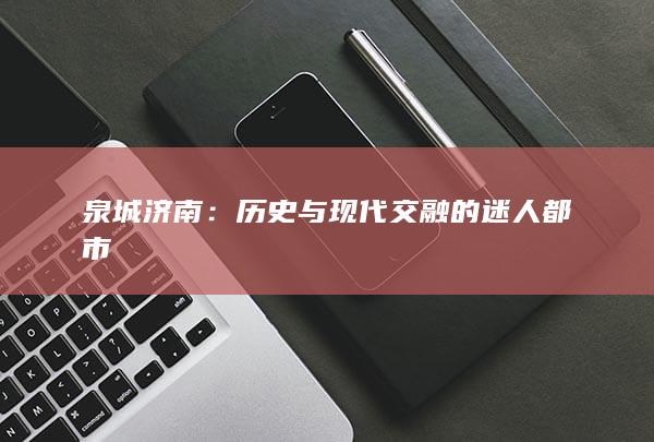 泉城济南：历史与现代交融的迷人都市