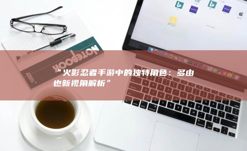 “火影忍者手游中的独特角色：多由也新视角解析”