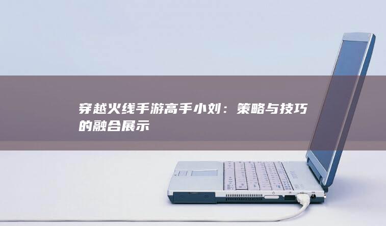 穿越火线手游高手小刘：策略与技巧的融合展示