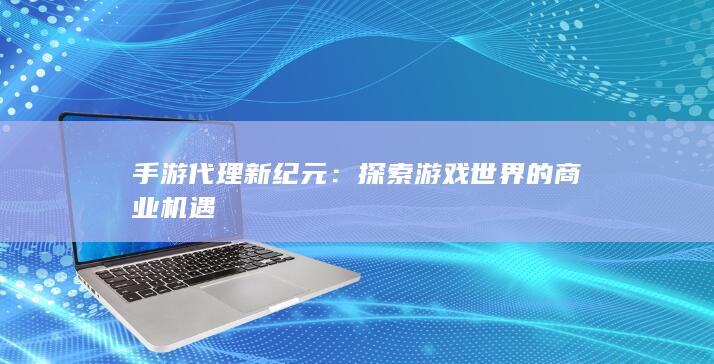 手游代理新纪元：探索游戏世界的商业机遇