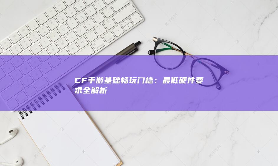 CF手游基础畅玩门槛：最低硬件要求全解析