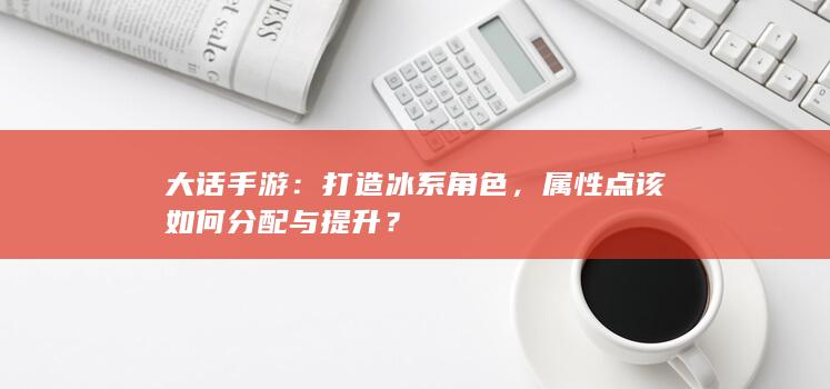 大话手游：打造冰系角色，属性点该如何分配与提升？