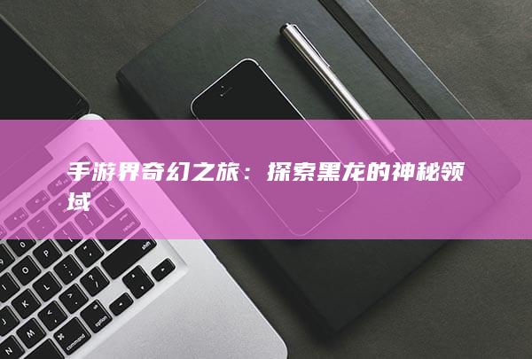 手游界奇幻之旅：探索黑龙的神秘领域