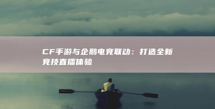 CF手游与企鹅电竞联动：打造全新竞技直播体验