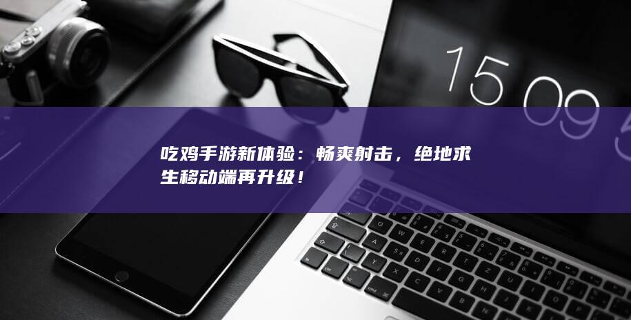 吃鸡手游新体验：畅爽射击，绝地求生移动端再升级！